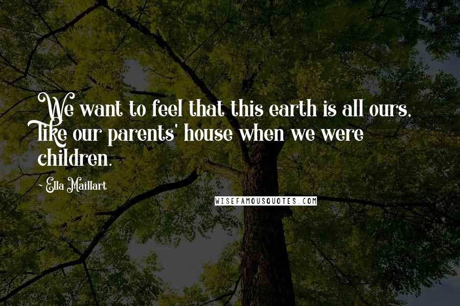 Ella Maillart Quotes: We want to feel that this earth is all ours, like our parents' house when we were children.