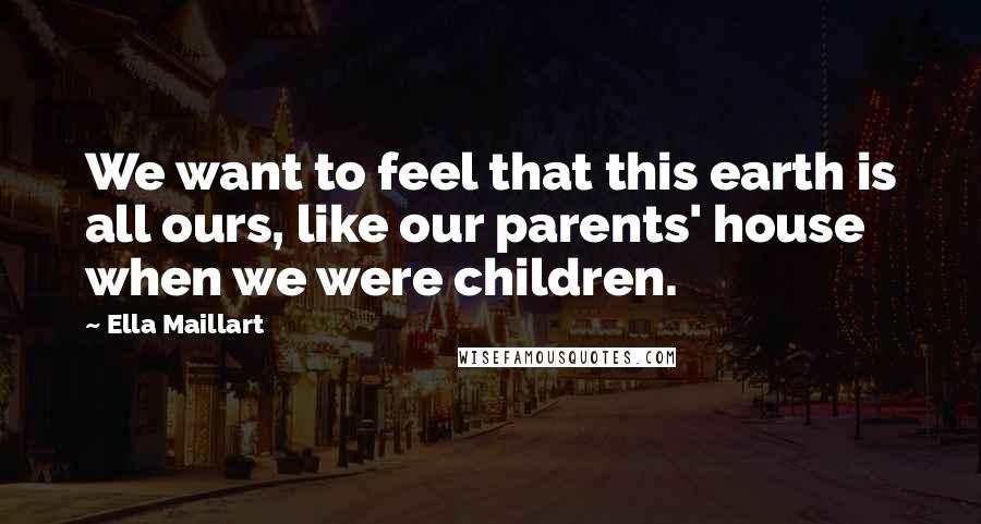 Ella Maillart Quotes: We want to feel that this earth is all ours, like our parents' house when we were children.
