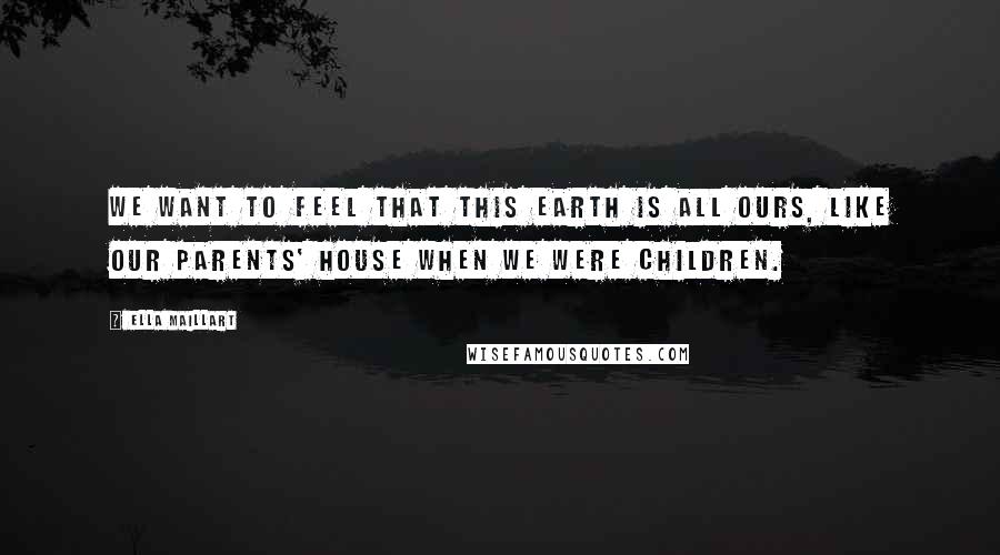 Ella Maillart Quotes: We want to feel that this earth is all ours, like our parents' house when we were children.