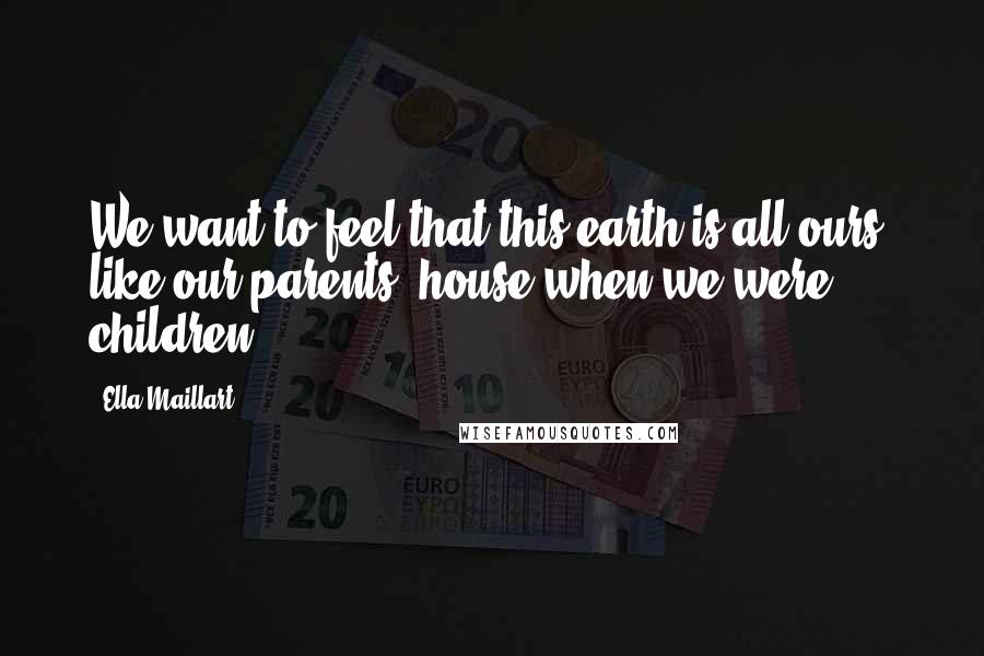 Ella Maillart Quotes: We want to feel that this earth is all ours, like our parents' house when we were children.