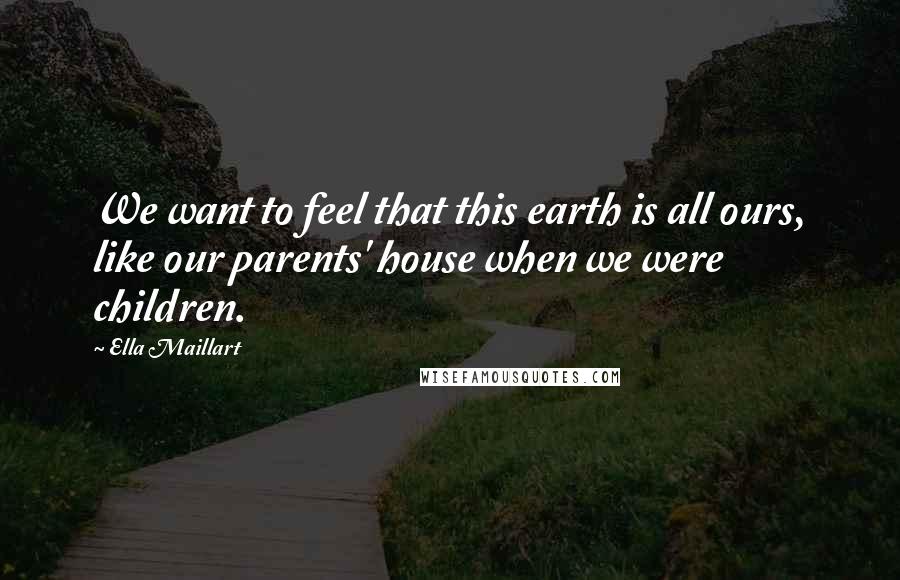 Ella Maillart Quotes: We want to feel that this earth is all ours, like our parents' house when we were children.