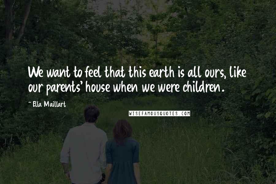 Ella Maillart Quotes: We want to feel that this earth is all ours, like our parents' house when we were children.