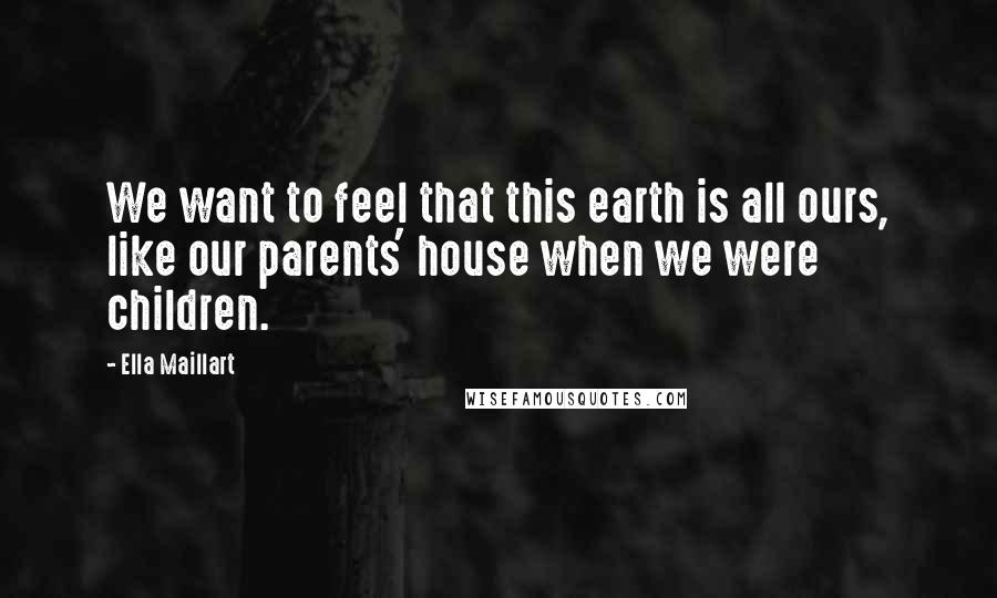 Ella Maillart Quotes: We want to feel that this earth is all ours, like our parents' house when we were children.