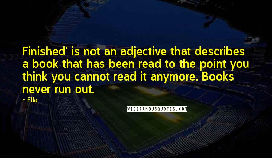 Ella Quotes: Finished' is not an adjective that describes a book that has been read to the point you think you cannot read it anymore. Books never run out.