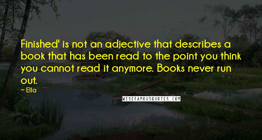 Ella Quotes: Finished' is not an adjective that describes a book that has been read to the point you think you cannot read it anymore. Books never run out.