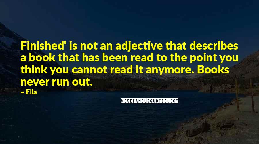 Ella Quotes: Finished' is not an adjective that describes a book that has been read to the point you think you cannot read it anymore. Books never run out.