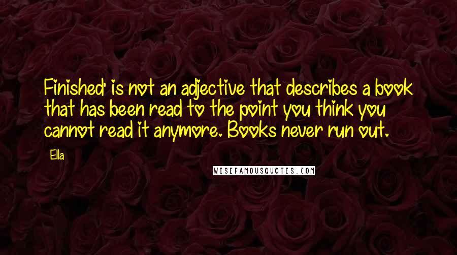 Ella Quotes: Finished' is not an adjective that describes a book that has been read to the point you think you cannot read it anymore. Books never run out.