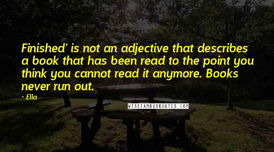 Ella Quotes: Finished' is not an adjective that describes a book that has been read to the point you think you cannot read it anymore. Books never run out.