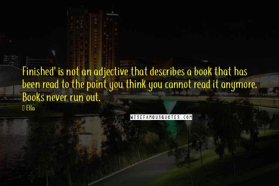 Ella Quotes: Finished' is not an adjective that describes a book that has been read to the point you think you cannot read it anymore. Books never run out.