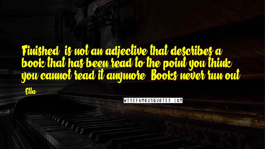 Ella Quotes: Finished' is not an adjective that describes a book that has been read to the point you think you cannot read it anymore. Books never run out.