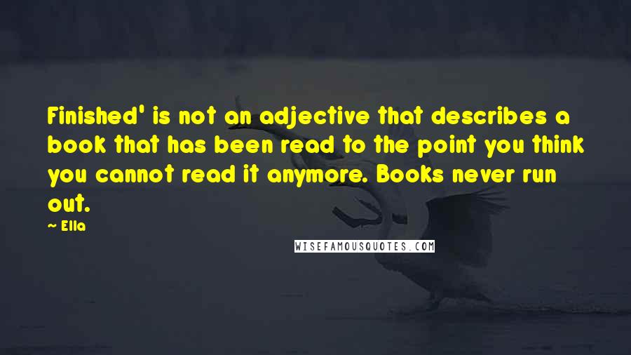 Ella Quotes: Finished' is not an adjective that describes a book that has been read to the point you think you cannot read it anymore. Books never run out.