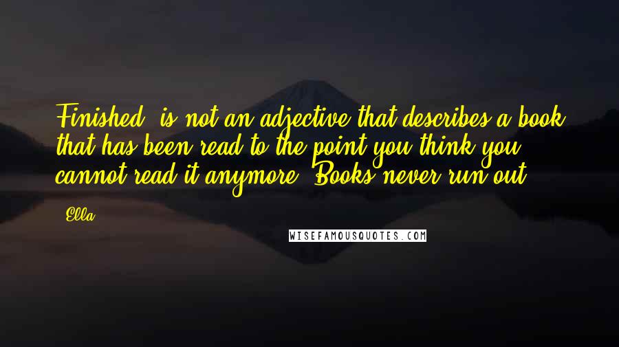 Ella Quotes: Finished' is not an adjective that describes a book that has been read to the point you think you cannot read it anymore. Books never run out.