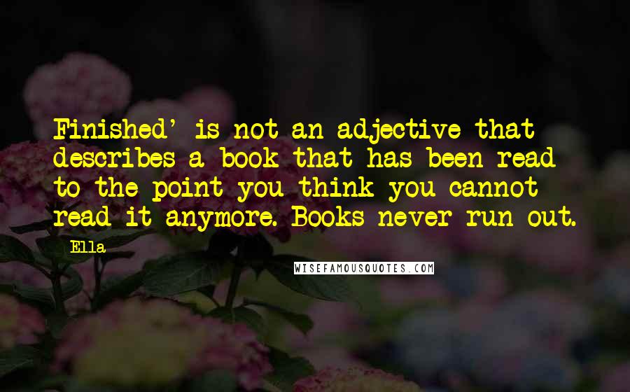 Ella Quotes: Finished' is not an adjective that describes a book that has been read to the point you think you cannot read it anymore. Books never run out.