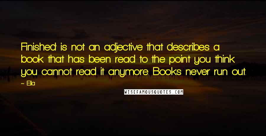 Ella Quotes: Finished' is not an adjective that describes a book that has been read to the point you think you cannot read it anymore. Books never run out.