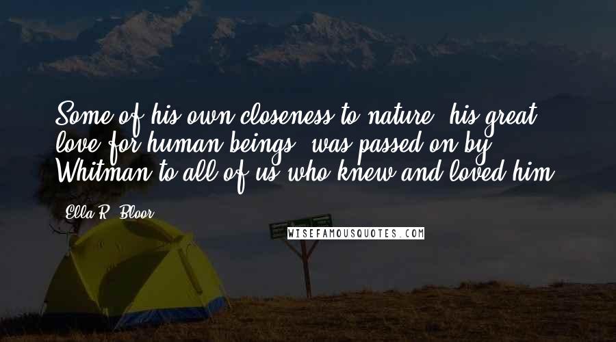 Ella R. Bloor Quotes: Some of his own closeness to nature, his great love for human beings, was passed on by Whitman to all of us who knew and loved him.