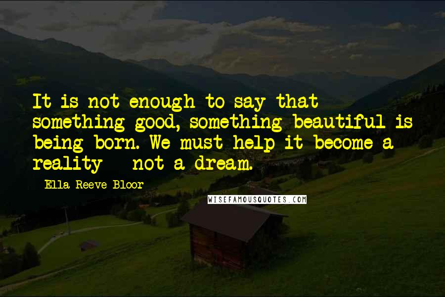 Ella Reeve Bloor Quotes: It is not enough to say that something good, something beautiful is being born. We must help it become a reality - not a dream.