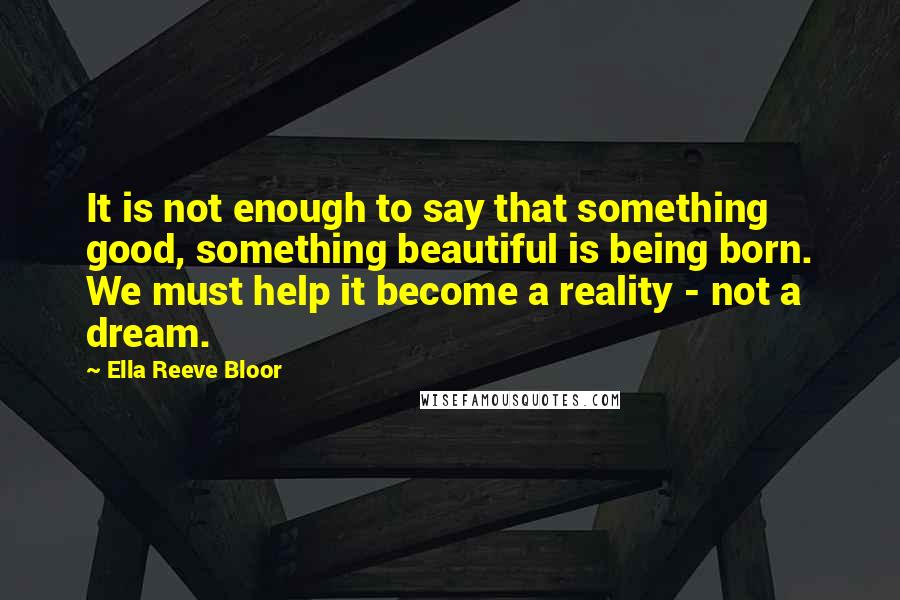 Ella Reeve Bloor Quotes: It is not enough to say that something good, something beautiful is being born. We must help it become a reality - not a dream.