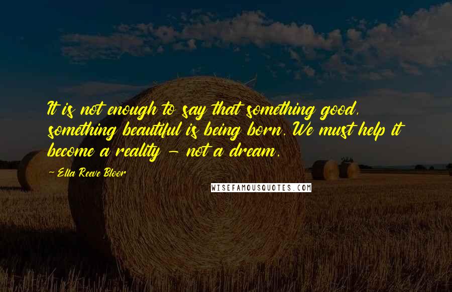 Ella Reeve Bloor Quotes: It is not enough to say that something good, something beautiful is being born. We must help it become a reality - not a dream.