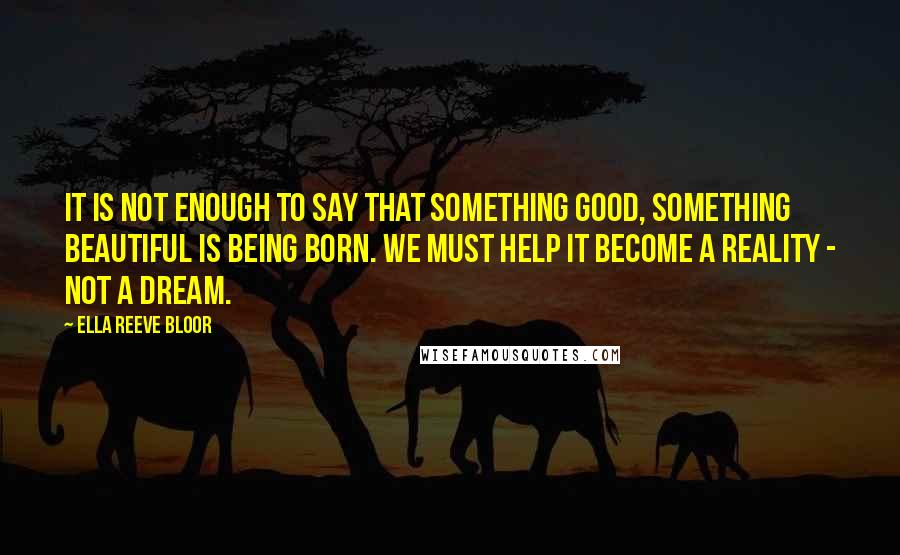 Ella Reeve Bloor Quotes: It is not enough to say that something good, something beautiful is being born. We must help it become a reality - not a dream.