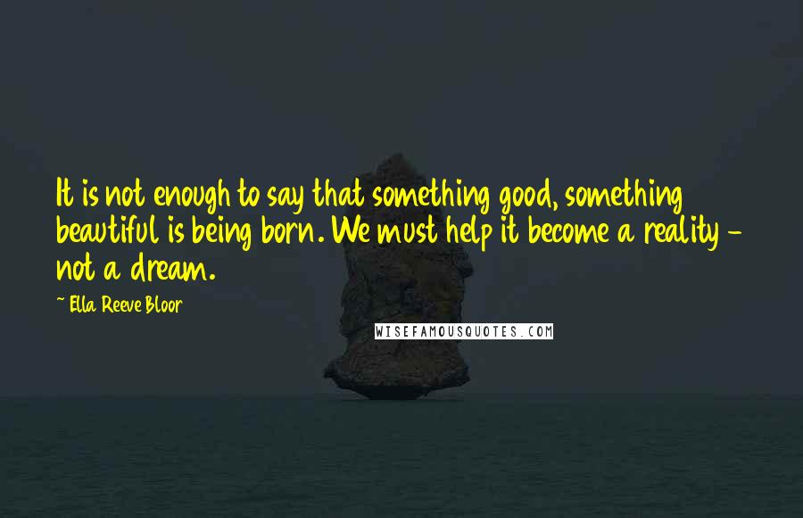 Ella Reeve Bloor Quotes: It is not enough to say that something good, something beautiful is being born. We must help it become a reality - not a dream.