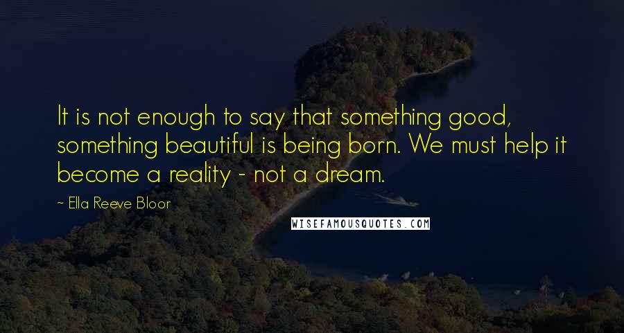 Ella Reeve Bloor Quotes: It is not enough to say that something good, something beautiful is being born. We must help it become a reality - not a dream.