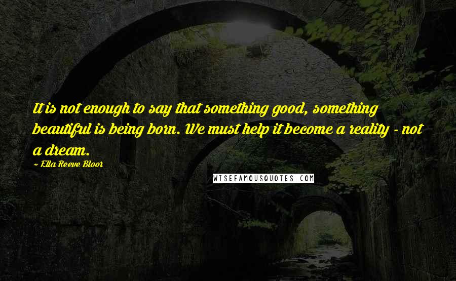 Ella Reeve Bloor Quotes: It is not enough to say that something good, something beautiful is being born. We must help it become a reality - not a dream.