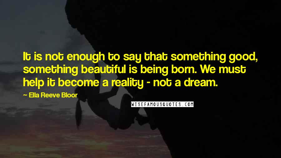 Ella Reeve Bloor Quotes: It is not enough to say that something good, something beautiful is being born. We must help it become a reality - not a dream.