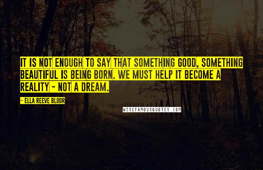 Ella Reeve Bloor Quotes: It is not enough to say that something good, something beautiful is being born. We must help it become a reality - not a dream.