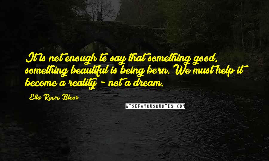 Ella Reeve Bloor Quotes: It is not enough to say that something good, something beautiful is being born. We must help it become a reality - not a dream.