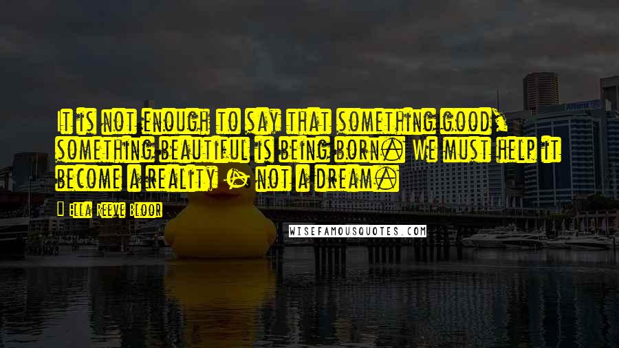 Ella Reeve Bloor Quotes: It is not enough to say that something good, something beautiful is being born. We must help it become a reality - not a dream.