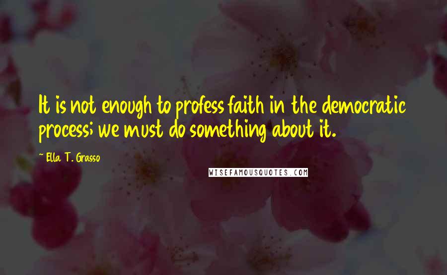 Ella T. Grasso Quotes: It is not enough to profess faith in the democratic process; we must do something about it.