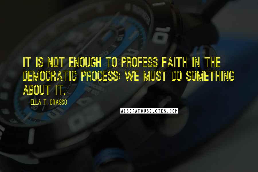 Ella T. Grasso Quotes: It is not enough to profess faith in the democratic process; we must do something about it.