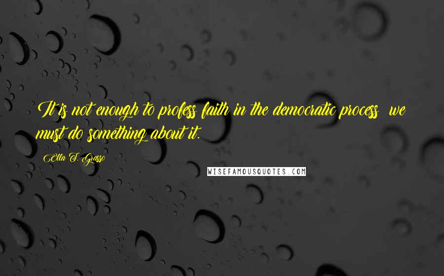 Ella T. Grasso Quotes: It is not enough to profess faith in the democratic process; we must do something about it.