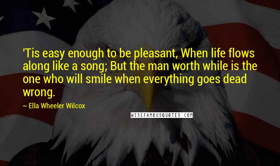 Ella Wheeler Wilcox Quotes: 'Tis easy enough to be pleasant, When life flows along like a song; But the man worth while is the one who will smile when everything goes dead wrong.