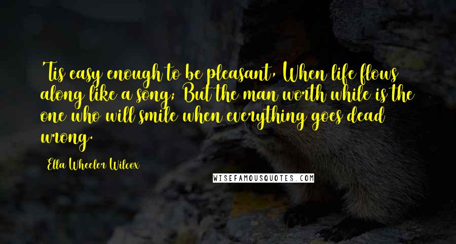 Ella Wheeler Wilcox Quotes: 'Tis easy enough to be pleasant, When life flows along like a song; But the man worth while is the one who will smile when everything goes dead wrong.