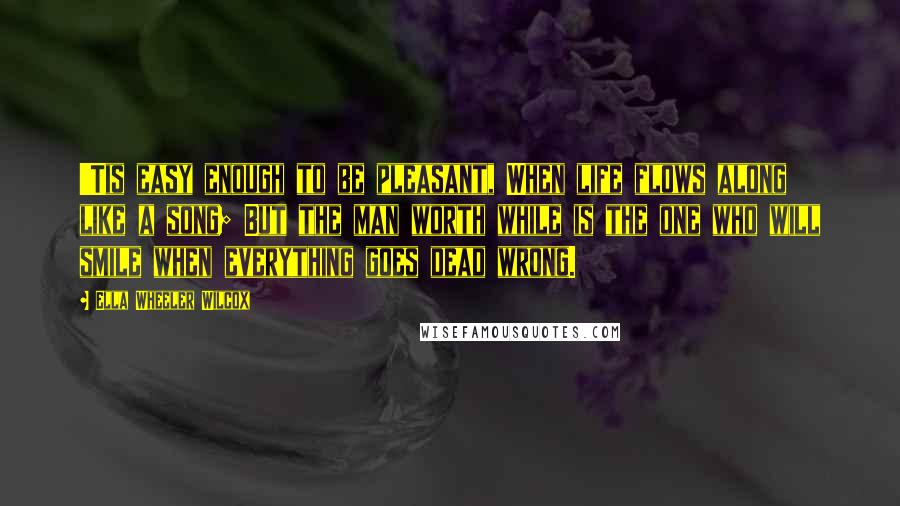 Ella Wheeler Wilcox Quotes: 'Tis easy enough to be pleasant, When life flows along like a song; But the man worth while is the one who will smile when everything goes dead wrong.