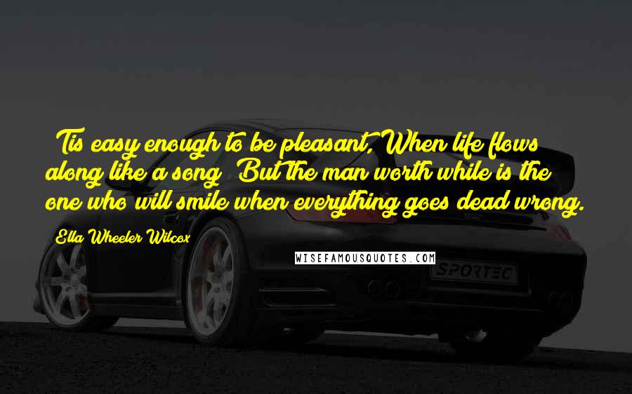 Ella Wheeler Wilcox Quotes: 'Tis easy enough to be pleasant, When life flows along like a song; But the man worth while is the one who will smile when everything goes dead wrong.