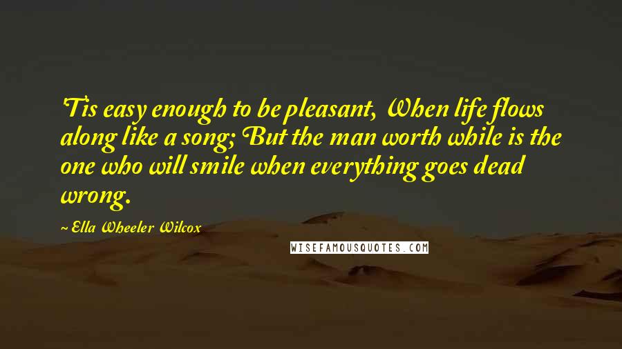 Ella Wheeler Wilcox Quotes: 'Tis easy enough to be pleasant, When life flows along like a song; But the man worth while is the one who will smile when everything goes dead wrong.