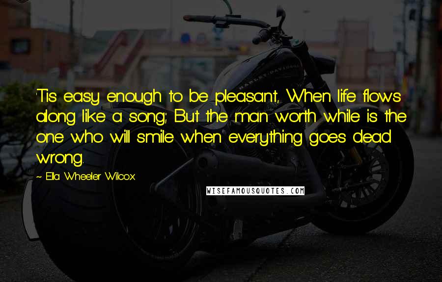 Ella Wheeler Wilcox Quotes: 'Tis easy enough to be pleasant, When life flows along like a song; But the man worth while is the one who will smile when everything goes dead wrong.