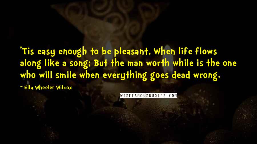 Ella Wheeler Wilcox Quotes: 'Tis easy enough to be pleasant, When life flows along like a song; But the man worth while is the one who will smile when everything goes dead wrong.