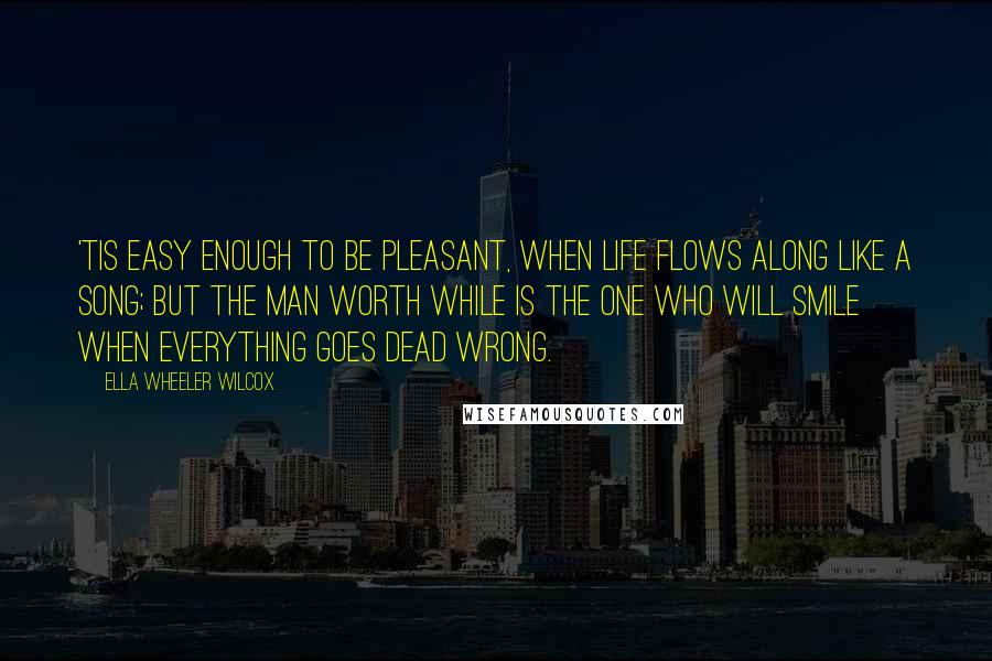 Ella Wheeler Wilcox Quotes: 'Tis easy enough to be pleasant, When life flows along like a song; But the man worth while is the one who will smile when everything goes dead wrong.