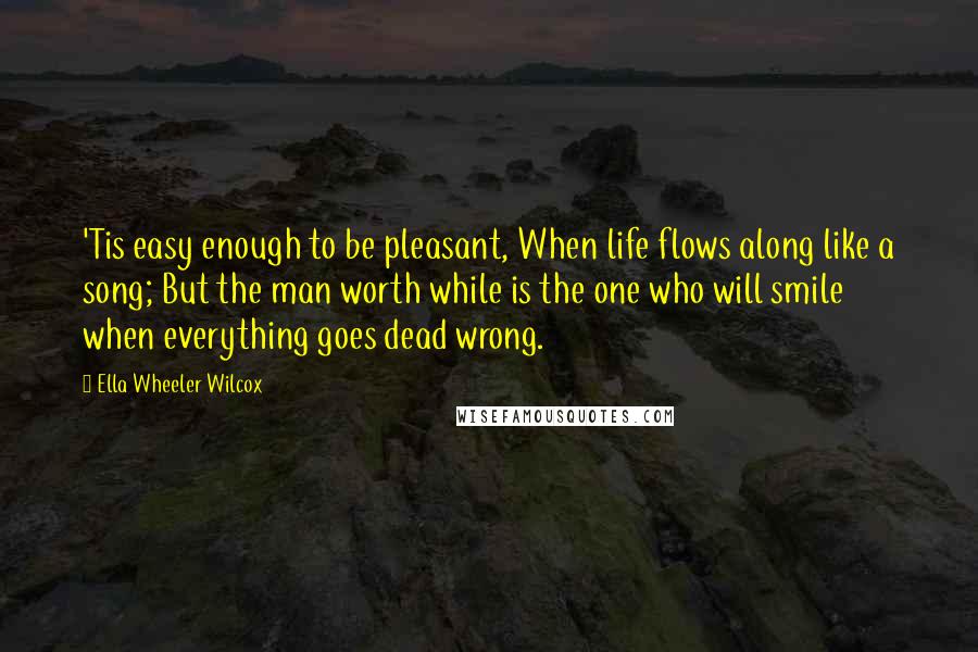 Ella Wheeler Wilcox Quotes: 'Tis easy enough to be pleasant, When life flows along like a song; But the man worth while is the one who will smile when everything goes dead wrong.