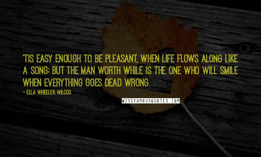 Ella Wheeler Wilcox Quotes: 'Tis easy enough to be pleasant, When life flows along like a song; But the man worth while is the one who will smile when everything goes dead wrong.