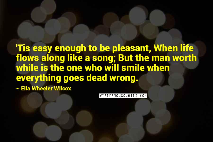 Ella Wheeler Wilcox Quotes: 'Tis easy enough to be pleasant, When life flows along like a song; But the man worth while is the one who will smile when everything goes dead wrong.