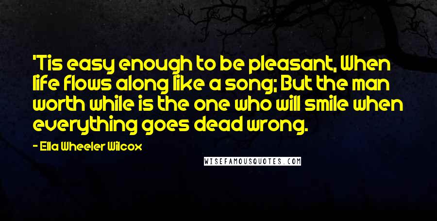 Ella Wheeler Wilcox Quotes: 'Tis easy enough to be pleasant, When life flows along like a song; But the man worth while is the one who will smile when everything goes dead wrong.