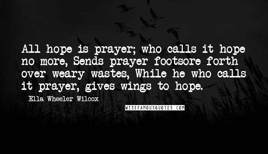 Ella Wheeler Wilcox Quotes: All hope is prayer; who calls it hope no more, Sends prayer footsore forth over weary wastes, While he who calls it prayer, gives wings to hope.