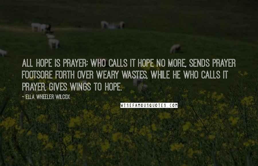 Ella Wheeler Wilcox Quotes: All hope is prayer; who calls it hope no more, Sends prayer footsore forth over weary wastes, While he who calls it prayer, gives wings to hope.