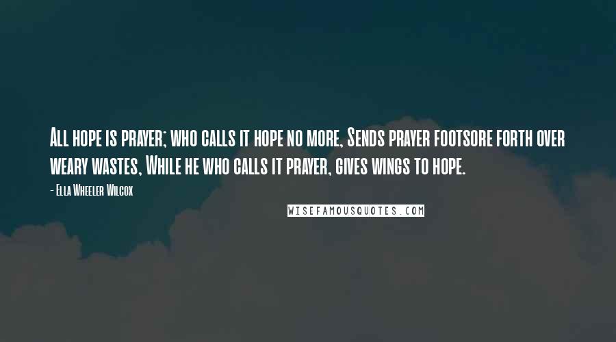 Ella Wheeler Wilcox Quotes: All hope is prayer; who calls it hope no more, Sends prayer footsore forth over weary wastes, While he who calls it prayer, gives wings to hope.