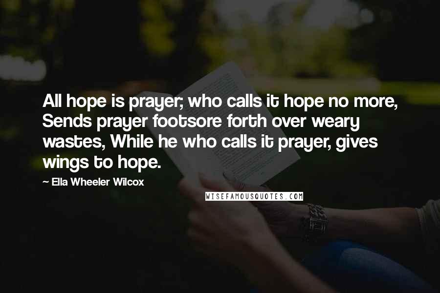 Ella Wheeler Wilcox Quotes: All hope is prayer; who calls it hope no more, Sends prayer footsore forth over weary wastes, While he who calls it prayer, gives wings to hope.