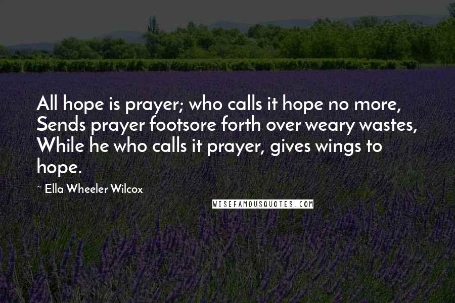 Ella Wheeler Wilcox Quotes: All hope is prayer; who calls it hope no more, Sends prayer footsore forth over weary wastes, While he who calls it prayer, gives wings to hope.